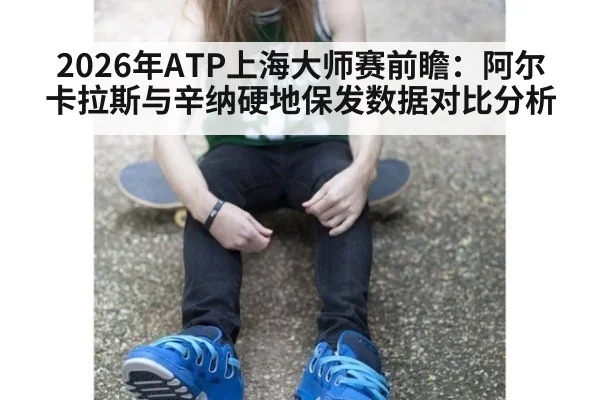 2026年ATP上海大师赛前瞻：阿尔卡拉斯与辛纳硬地保发数据对比分析