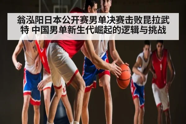 翁泓阳日本公开赛男单决赛击败昆拉武特 中国男单新生代崛起的逻辑与挑战